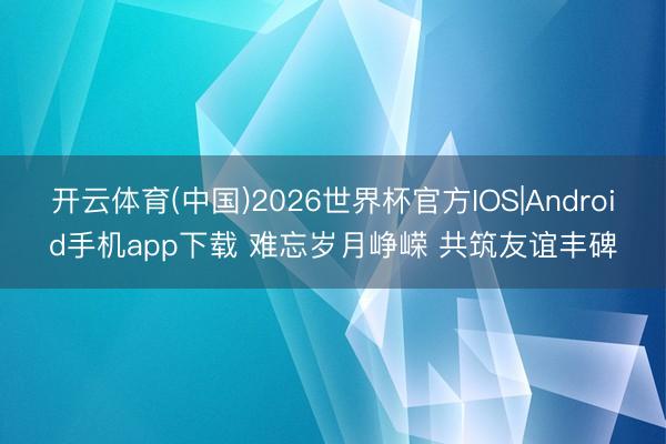 开云体育(中国)2026世界杯官方IOS|Android手机app下载 难忘岁月峥嵘 共筑友谊丰碑