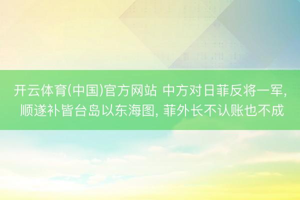 开云体育(中国)官方网站 中方对日菲反将一军, 顺遂补皆台岛以东海图, 菲外长不认账也不成