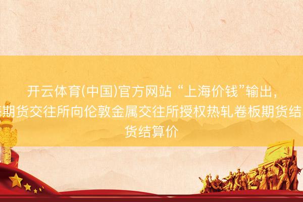 开云体育(中国)官方网站 “上海价钱”输出,上海期货交往所向伦敦金属交往所授权热轧卷板期货结算价