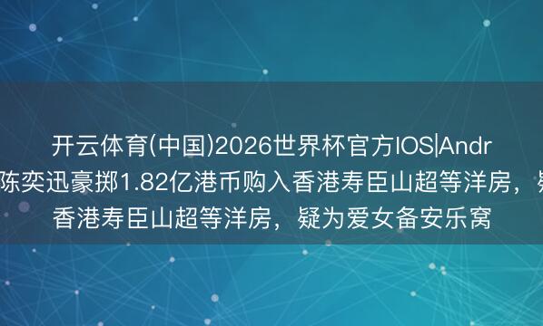 开云体育(中国)2026世界杯官方IOS|Android手机app下载 陈奕迅豪掷1.82亿港币购入香港寿臣山超等洋房,疑为爱女备安乐窝