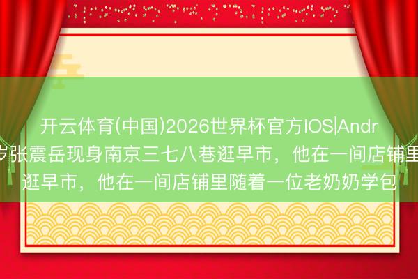 开云体育(中国)2026世界杯官方IOS|Android手机app下载 52岁张震岳现身南京三七八巷逛早市,他在一间店铺里随着一位老奶奶学包